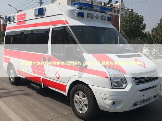 西吉县非急救转院救护车租赁服务（固原市人民医院附近随叫随到中心）