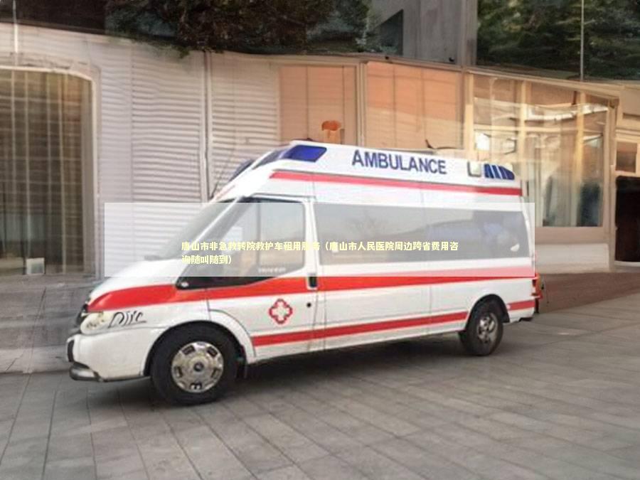 唐山市非急救转院救护车租用服务（唐山市人民医院周边跨省费用咨询随叫随到）