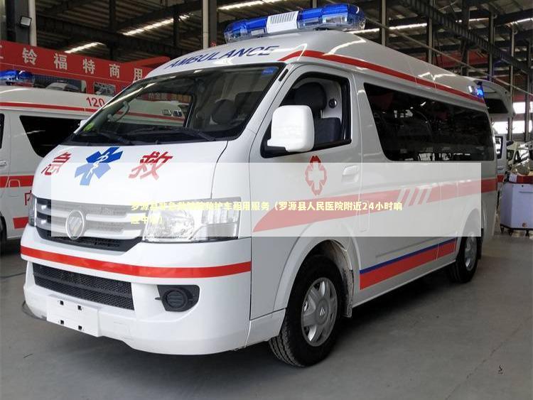 罗源县非急救转院救护车租用服务（罗源县人民医院附近24小时响应中心）