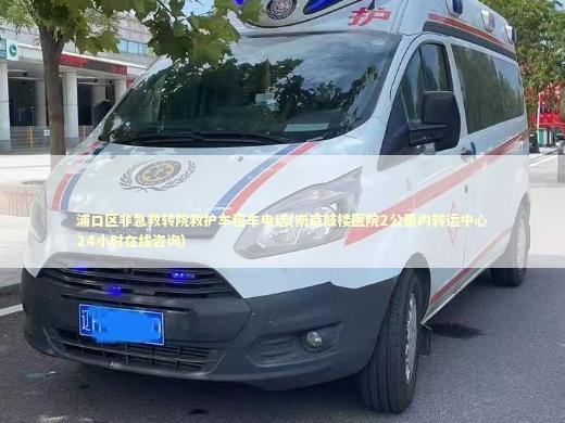 浦口区非急救转院救护车租车电话(南京鼓楼医院2公里内转运中心24小时在线咨询) 急救知识科普
