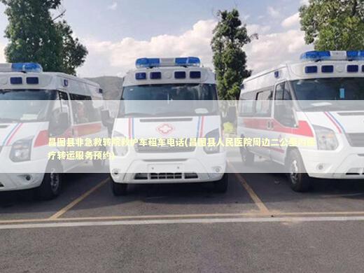 昌图县非急救转院救护车租车电话(昌图县人民医院周边二公里内医疗转运服务预约)
