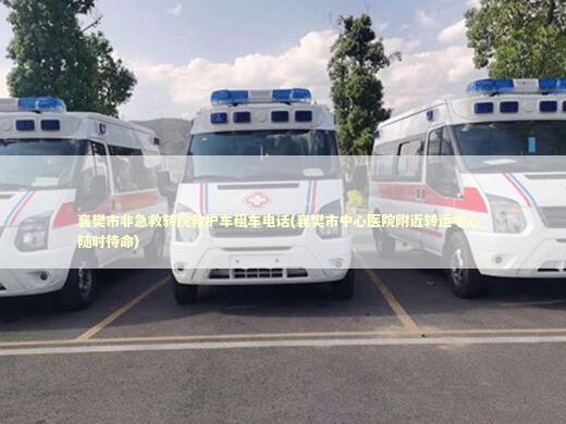 襄樊市非急救转院救护车租车电话(襄樊市中心医院附近转运中心_随时待命) 救护车资质指南