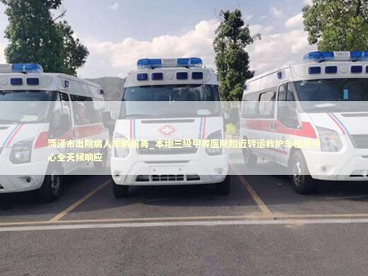菏泽市出院病人车辆服务_本地三级甲等医院附近转运救护车租用中心全天候响应 医护人员素养