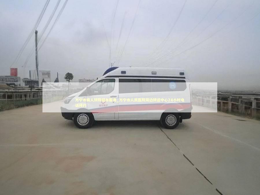 万宁市病人转院租车服务_万宁市人民医院周边转运中心24小时电话预约