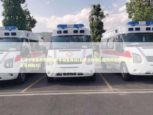 石河子非急救转院救护车租车电话(石河子市中心医院周边救护服务全天候助力)