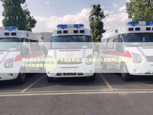 修水县非急救转院救护车租车电话(九江市第一人民医院2公里内24小时救援服务电话)