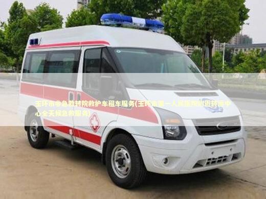 玉环市非急救转院救护车租车服务(玉环市第一人民医院附近转运中心全天候急救服务)