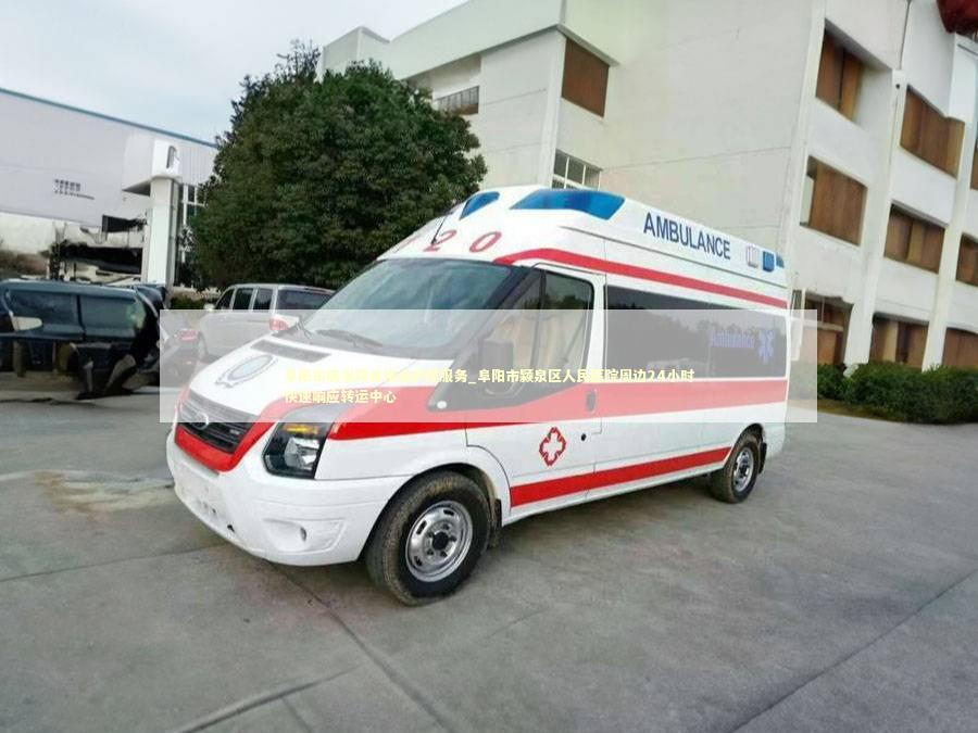 阜阳市病患跨省接送护理服务_阜阳市颍泉区人民医院周边24小时快速响应转运中心