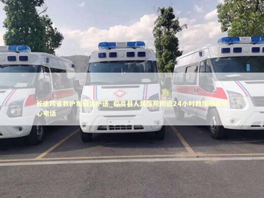长途跨省救护车租赁护送_临高县人民医院附近24小时救援服务中心电话 急救知识科普