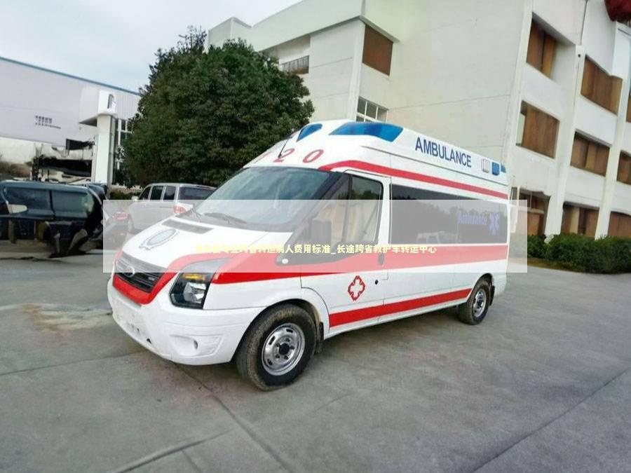龙南县专业跨省转运病人费用标准_长途跨省救护车转运中心