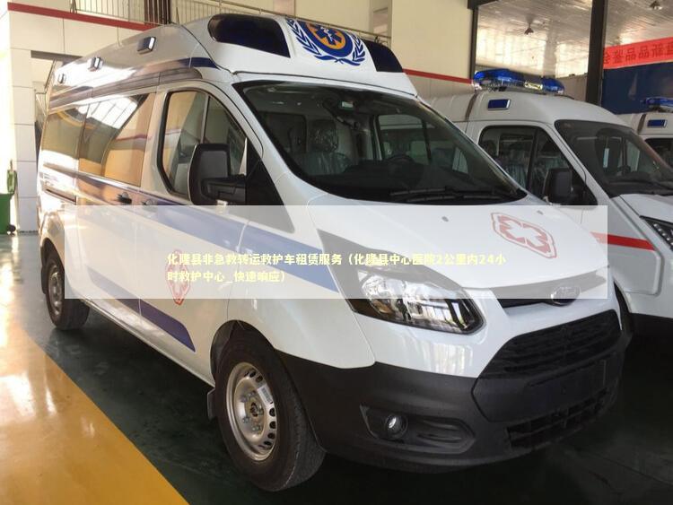 化隆县非急救转运救护车租赁服务（化隆县中心医院2公里内24小时救护中心_快速响应）