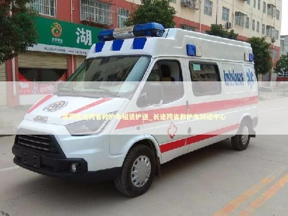 莱芜长途跨省救护车租赁护送_长途跨省救护车转运中心