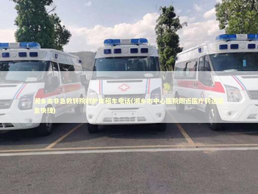 湘乡市非急救转院救护车租车电话(湘乡市中心医院附近医疗转运紧急快捷)