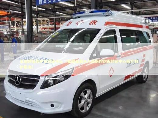 长途跨省救护车转运中心（富顺县第三人民医院附近转运中心医疗救护服务） 救护车资质指南