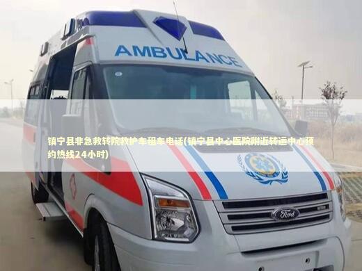 镇宁县非急救转院救护车租车电话(镇宁县中心医院附近转运中心预约热线24小时)