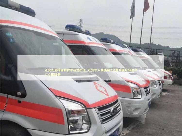 迁安长途跨省救护车租赁护送_迁安市人民医院2公里内医疗转运中心立即服务