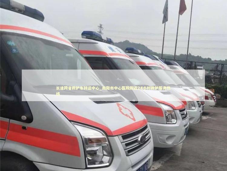 长途跨省救护车转运中心_南阳市中心医院附近24小时救护服务热线 救护车资质指南