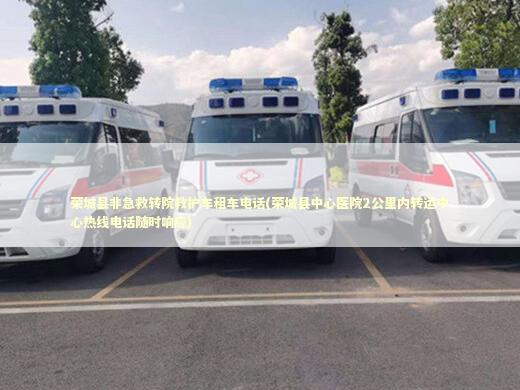 荣城县非急救转院救护车租车电话(荣城县中心医院2公里内转运中心热线电话随时响应) 急救知识科普