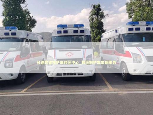 长途跨省救护车转运中心_转运救护车出租服务 急救知识科普