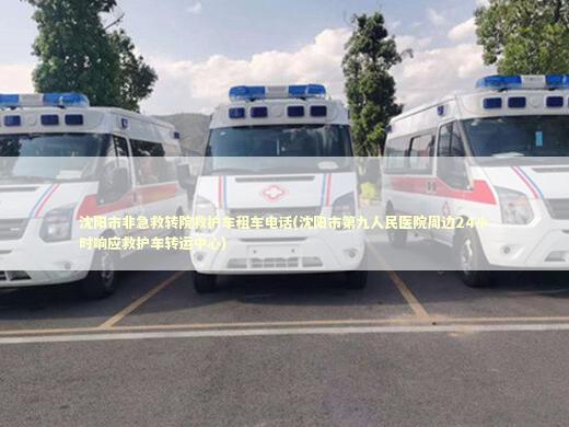 沈阳市非急救转院救护车租车电话(沈阳市第九人民医院周边24小时响应救护车转运中心) 救护车资质指南