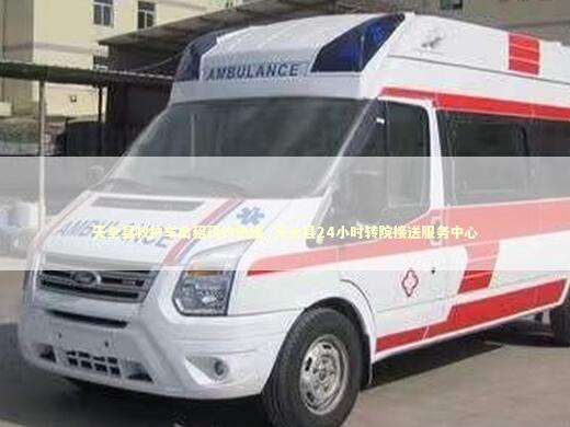 天全县救护车出租预约热线_天全县24小时转院接送服务中心 非急救转运资讯